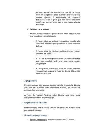 del gran ventall de descripcions que hi ha hagut
tenint en compte que cada alumne s’expressa d’una
manera diferent. A continuació, el professor
demanaria a tot el grup que han aprés d’aquesta
sessió, per arribar entre tots a una bona reflexió
d’aquesta.
 Després de la sessió:
Aquella mateixa setmana podria haver altres assignatures
que treballessin també el conte:
-

-

A l’assignatura de plàstica: podrien dibuixar i pintar
un còmic del conte.

-

A TIC: els alumnes podrien crear un còmic del conte
que han escoltat amb una eina com potser
Storyjumper.

-



A l’assignatura de música: es podrien treballar els
sons dels insectes que apareixen al conte i també
d’altres.

A l’assignatura d’educació física: es podria treballar
l’expressivitat corporal a l’hora de dir els diàlegs i la
narració del conte.

Agrupament:
És recomanable per aquesta sessió, escoltar i comentar l’àudio
amb tots els alumnes junts. D’aquesta manera, es crearia un
ambient d’aprenentatge.
A l’hora de realitzar l’activitat sobre l’àudio, una opció seria
agrupar els alumnes en petits grups.



Organització de l’espai:
Preferiblement, tota la sessió s’hauria de fer en una mateixa aula
per no perdre temps.



Organització del temps:
-

Principi de la sessió: aproximadament, uns 20 minuts.

 