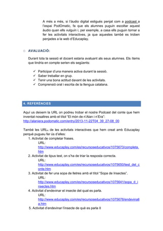 A més a més, si l’àudio digital estigués penjat com a podcast a
l’espai PodOmatic, fa que els alumnes puguin escoltar aquest
àudio quan ells vulguin i, per exemple, a casa ells puguin tornar a
fer les activitats interactives, ja que aquestes també es troben
penjades a la web d’Educaplay.

O AVALUACIÓ:
Durant tota la sessió el docent estaria avaluant als seus alumnes. Els ítems
que tindria en compte serien els següents:





Participar d’una manera activa durant la sessió.
Saber treballar en grup.
Tenir una bona actitud davant de les activitats.
Comprensió oral i escrita de la llengua catalana.

4. REFERÈNCIES

Aquí us deixem la URL on podreu trobar el nostre Podcast del conte que hem
inventat nosaltres amb el títol “El món de n’Alan i n’Era”:
http://alaniera.podomatic.com/entry/2013-11-22T04_39_27-08_00
També les URLs de les activitats interactives que hem creat amb Educaplay
perquè pugueu fer ús d’elles:
1. Activitat de completar frases.
URL:
http://www.educaplay.com/es/recursoseducativos/1075673/completa.
htm
2. Activitat de tipus test, on s’ha de triar la resposta correcta.
URL:
http://www.educaplay.com/es/recursoseducativos/1075650/test_del_c
onte.htm
3. Activitat de fer una sopa de lletres amb el títol “Sopa de Insectes”.
URL:
http://www.educaplay.com/es/recursoseducativos/1075641/sopa_d_i
nsectes.htm
4. Activitat d’endevinar el insecte del qual es parla.
URL:
http://www.educaplay.com/es/recursoseducativos/1075678/endevinall
a.htm
5. Activitat d’endevinar l’insecte de què es parla II

 