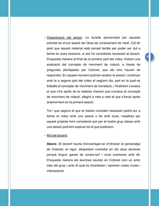 - Organitzaci del temps: La durada aproximada per aquesta
 activitat s duna sessi de lrea de coneixement de medi. Cal dir
 per que aquest material est pensat tamb per poder ser dut a
 terme en dues sessions, si aix ho consideres necessari el docent.
                                                                        10
 Daquesta manera al final de la primera part del vdeo, trobem una
 avaluaci del concepte de moviment de rotaci, a travs de
 preguntes plantejades per Cotonet, que els nins hauran de
 respondre. En aquest moment podrem acabar la sessi i continuar
 amb la a segona part del vdeo el segent dia, part en la qual es
 treballa el concepte de moviment de translaci, i finalment savalua
 el que sha aprs de la mateixa manera que savalua el concepte
 de moviment de rotaci, afegint a ms a ms el que shavia aprs
 anteriorment en la primera sessi.

 Tot i que segons el que el mestre consideri necessari podr dur a
 terme el vdeo amb una sessi o be amb dues, nosaltres per
 aquest projecte hem considerat que per el nostre grup classe amb
 una sessi podrem explicar tot el que pretenem.

- Rol del docent:

 Abans: El docent hauria dencarregar-se dintroduir el personatge
 de Cotonet, el nigul, despertant curiositat en els seus alumnes
 perqu tinguin ganes de coneix-sel i viure aventures amb ell.
 Daquesta manera els alumnes veurien en Cotonet com un amic
 ms del grup i amb el qual es diverteixen i aprenen coses noves i
 interessants.
 