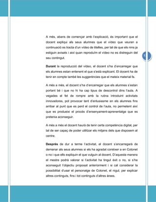 A ms, abans de comen?ar amb lexplicaci, s important que el
docent expliqui als seus alumnes que el vdeo que veuran a
continuaci es tracta dun vdeo de titelles, per tal de que els nins ja
estiguin avisats i aix quan reprodu?m el vdeo no es distreguin del
                                                                           11
seu contingut.

Durant la reproducci del vdeo, el docent sha dencarregar que
els alumnes estan entenent el que sest explicant. El docent ha de
tenir en compte tamb les suggerncies que el mateix material fa.

A ms a ms, el docent sha dencarregar que els alumnes sestan
portant b i que no hi ha cap tipus de descontrol dins laula. A
vegades el fet de rompre amb la rutina introduint activitats
innovadores, pot provocar tant dentusiasme en els alumnes fins
arribar al punt que es perd el control de laula, no permetent aix
que es produeixi el procs densenyament-aprenentatge que es
pretenia aconseguir.

A ms a ms el docent haur de tenir certa competncia digital, per
tal de ser capa? de poder utilitzar els mitjans dels que disposem al
centre.

Desprs de dur a terme lactivitat, el docent sencarregar de
demanar als seus alumnes si els ha agradat conixer a en Cotonet
o no i que ells expliquin el que vulguin al docent. Daquesta manera
el mestre podr valorar si lactivitat ha tingut xit o no, si sha
aconseguit lobjectiu proposat anteriorment i si cal considerar la
possibilitat dusar el personatge de Cotonet, el nigul, per explicar
altres continguts, fins i tot continguts daltres rees.
 