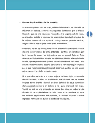 f. Formes davaluaci de ls del material:

   Al final de la primera part del vdeo, trobem una avaluaci del concepte de
   moviment de rotaci, a travs de preguntes plantejades per el mateix
   Cotonet i que els nins hauran de respondre. A la segona part del vdeo,        12
   en el qual es treballa el concepte de moviment de translaci, savalua de
   la mateixa manera si sha aprs el contingut que es pretenia explicar,
   afegint a ms a ms el que shavia aprs anteriorment.

   Finalment, per tal de concloure la sessi, trobem una activitat en la qual
   els nins es convertiran, de forma ordenada i per files, en planetes i, per
   tant, hauran de seguir     les instruccions que els donar Cotonet. Amb
   aquesta activitat pretenem apropar els conceptes apresos a la realitat dels
   infants, que experimentin en primera persona amb el que han aprs i ens
   servir a nosaltres com a docents per avaluar si hem aconseguit lobjectiu
   per el qual va ser creat aquest material. observant que tots els nins saben
   quin moviment han de fer en cada ocasi.

   Si el que volem saber s si el nostre projecte ha tingut xit o no entre els
   nostres alumnes, ja hem dit anteriorment que un dels rols del docent
   desprs de dur a terme lactivitat era el de demanar als seus alumnes si
   els ha agradat conixer a en Cotonet o no i quina impressi han tingut.
   Tamb es pot fer una enquesta als pares dels nins per saber si els
   alumnes els han explicat el que han fet a classe, si han notat que els seus
   fills estaven especialment entusiasmats, si estaven motivats i quina
   impressi han tingut ells durant la realitzaci del projecte.
 