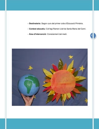 - Destinataris: Segon curs del primer cicle dEducaci Primria.

- Context educatiu: Collegi Ramon Llull de Santa Maria del Cam.

- ?rea d'intervenci: Coneixement del medi.
                                                                    3
 
