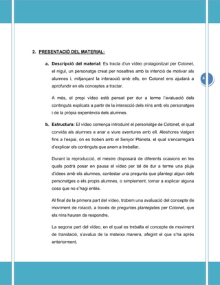 2. PRESENTACI? DEL MATERIAL:

     a. Descripci del material: Es tracta dun vdeo protagonitzat per Cotonet,
        el nigul, un personatge creat per nosaltres amb la intenci de motivar als
        alumnes i, mitjan?ant la interacci amb ells, en Cotonet ens ajudar a         4
        aprofundir en els conceptes a tractar.

        A ms, el propi vdeo est pensat per dur a terme lavaluaci dels
        continguts explicats a partir de la interacci dels nins amb els personatges
        i de la prpia experincia dels alumnes.

     b. Estructura: El vdeo comen?a introduint el personatge de Cotonet, el qual
        convida als alumnes a anar a viure aventures amb ell. Aleshores viatgen
        fins a lespai, on es troben amb el Senyor Planeta, el qual sencarregar
        dexplicar els continguts que anem a treballar.

        Durant la reproducci, el mestre disposar de diferents ocasions en les
        quals podr posar en pausa el vdeo per tal de dur a terme una pluja
        didees amb els alumnes, contestar una pregunta que plantegi algun dels
        personatges o els propis alumnes, o simplement, tornar a explicar alguna
        cosa que no shagi ents.

        Al final de la primera part del vdeo, trobem una avaluaci del concepte de
        moviment de rotaci, a travs de preguntes plantejades per Cotonet, que
        els nins hauran de respondre.

        La segona part del vdeo, en el qual es treballa el concepte de moviment
        de translaci, savalua de la mateixa manera, afegint el que sha aprs
        anteriorment.
 