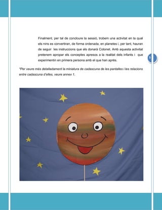 Finalment, per tal de concloure la sessi, trobem una activitat en la qual
             els nins es convertiran, de forma ordenada, en planetes i, per tant, hauran
             de seguir les instruccions que els donar Cotonet. Amb aquesta activitat
             pretenem apropar els conceptes apresos a la realitat dels infants i que
                                                                                           5
             experimentin en primera persona amb el que han aprs.

*Per veure ms detalladament la miniatura de cadascuna de les pantalles i les relacions
entre cadascuna delles, veure annex 1.
 
