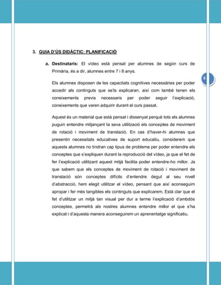 3. GUIA D?S DID?CTIC: PLANIFICACI?

     a. Destinataris: El vdeo est pensat per alumnes de segon curs de
        Primria, s a dir, alumnes entre 7 i 8 anys.
                                                                                         6
        Els alumnes disposen de les capacitats cognitives necessries per poder
        accedir als continguts que sels explicaran, aix com tamb tenen els
        coneixements     previs   necessaris     per    poder   seguir   lexplicaci,
        coneixements que varen adquirir durant el curs passat.

        Aquest s un material que est pensat i dissenyat perqu tots els alumnes
        puguin entendre mitjan?ant la seva utilitzaci els conceptes de moviment
        de rotaci i moviment de translaci. En cas dhaver-hi alumnes que
        presentin necessitats educatives de suport educatiu, considerem que
        aquests alumnes no tindran cap tipus de problema per poder entendre els
        conceptes que sexpliquen durant la reproducci del vdeo, ja que el fet de
        fer lexplicaci utilitzant aquest mitj facilita poder entendre-ho millor. Ja
        que sabem que els conceptes de moviment de rotaci i moviment de
        translaci sn conceptes difcils dentendre degut al seu nivell
        dabstracci, hem elegit utilitzar el vdeo, pensant que aix aconseguim
        apropar i fer ms tangibles els continguts que explicarem. Est clar que el
        fet dutilitzar un mitj tan visual per dur a terme lexplicaci dambds
        conceptes, permetr als nostres alumnes entendre millor el que sha
        explicat i daquesta manera aconseguirem un aprenentatge significatiu.
 