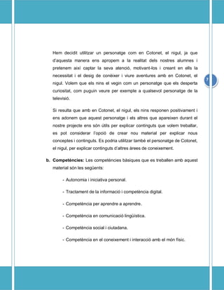 Hem decidit utilitzar un personatge com en Cotonet, el nigul, ja que
   daquesta manera ens apropem a la realitat dels nostres alumnes i
   pretenem aix captar la seva atenci, motivant-los i creant en ells la
   necessitat i el desig de conixer i viure aventures amb en Cotonet, el
                                                                                 7
   nigul. Volem que els nins el vegin com un personatge que els desperta
   curiositat, com puguin veure per exemple a qualsevol personatge de la
   televisi.

   Si resulta que amb en Cotonet, el nigul, els nins responen positivament i
   ens adonem que aquest personatge i els altres que apareixen durant el
   nostre projecte ens sn tils per explicar continguts que volem treballar,
   es pot considerar lopci de crear nou material per explicar nous
   conceptes i continguts. Es podria utilitzar tamb el personatge de Cotonet,
   el nigul, per explicar continguts daltres rees de coneixement.

b. Competncies: Les competncies bsiques que es treballen amb aquest
   material sn les segents:

        - Autonomia i iniciativa personal.

        - Tractament de la informaci i competncia digital.

        - Competncia per aprendre a aprendre.

        - Competncia en comunicaci lingstica.

        - Competncia social i ciutadana.

        - Competncia en el coneixement i interacci amb el mn fsic.
 