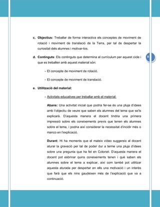 c. Objectius: Treballar de forma interactiva els conceptes de moviment de
   rotaci i moviment de translaci de la Terra, per tal de despertar la
   curiositat dels alumnes i motivar-los.

d. Continguts: Els continguts que determina el currculum per aquest cicle i      8
   que es treballen amb aquest material sn:

        - El concepte de moviment de rotaci.

        - El concepte de moviment de translaci.

e. Utilitzaci del material:

        - Activitats educatives per treballar amb el material:

          Abans: Una activitat inicial que podria fer-se s una pluja didees
          amb lobjectiu de veure que saben els alumnes del tema que sels
          explicar. Daquesta manera el docent tindria una primera
          impressi sobre els coneixements previs que tenen els alumnes
          sobre el tema, i podria aix considerar la necessitat dincidir ms o
          manco en lexplicaci.

          Durant: Hi ha moments que el mateix vdeo suggereix al docent
          aturar la gravaci per tal de poder dur a terme una pluja didees
          sobre una pregunta que ha fet en Cotonet. Daquesta manera el
          docent pot esbrinar quins coneixements tenen i qu saben els
          alumnes sobre el tema a explicar, aix com tamb pot utilitzar
          aquesta aturada per despertar en ells una motivaci i un inters
          que far que els nins gaudeixen ms de lexplicaci que va a
          continuaci.
 
