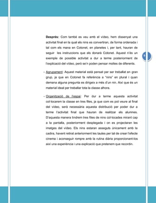 Desprs: Com tamb es veu amb el vdeo, hem dissenyat una
 activitat final en la qual els nins es convertiran, de forma ordenada i
 tal com els mana en Cotonet, en planetes i, per tant, hauran de
 seguir les instruccions que els donar Cotonet. Aquest ns un
                                                                            9
 exemple de possible activitat a dur a terme posteriorment de
 lexplicaci del vdeo, per sen poden pensar moltes de diferents.

- Agrupament: Aquest material est pensat per ser treballat en gran
 grup, ja que en Cotonet fa referncia a nins en plural i quan
 demana alguna pregunta es dirigeix a ms dun nin. Aix que s un
 material ideal per treballar tota la classe alhora.

- Organitzaci de lespai: Per dur a terme aquesta activitat
 collocarem la classe en tres files, ja que com es pot veure al final
 del vdeo, ser necessria aquesta distribuci per poder dur a
 terme lactivitat final que hauran de realitzar els alumnes.
 Daquesta manera tindrem tres files de nins collocades mirant cap
 a la pantalla, posteriorment desplegada i on es projectaran les
 imatges del vdeo. Els nins estaran asseguts nicament amb la
 cadira, havent retirat anteriorment les taules per tal de crear lefecte
 cinema i aconseguir rompre amb la rutina diria proporcionant-los
 aix una experincia i una explicaci que pretenem que recordin.
 
