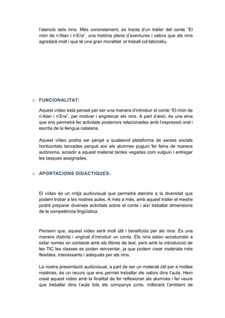 l’atenció dels nins. Més concretament, es tracta d’un tràiler del conte “El
món de n’Alan i n’Era”, una història plena d’aventures i valors que als nins
agradarà molt i que té una gran moralitat: el treball col·laboratiu.

o FUNCIONALITAT:
Aquest vídeo està pensat per ser una manera d’introduir el conte “El món de
n’Alan i n’Era”, per motivar i engrescar els nins. A part d’això, és una eina
que ens permetrà fer activitats posteriors relacionades amb l’expressió oral i
escrita de la llengua catalana.
Aquest vídeo podria ser penjat a qualsevol plataforma de xarxes socials
horitzontals tancades perquè així els alumnes puguin fer feina de manera
autònoma, accedir a aquest material tantes vegades com vulguin i entregar
les tasques assignades.
o APORTACIONS DIDÀ C TIQUES:

El vídeo és un mitjà audiovisual que permetrà atendre a la diversitat que
podem trobar a les nostres aules. A més a més, amb aquest tràiler el mestre
podrà preparar diverses activitats sobre el conte i així treballar dimensions
de la competència lingüística.

Pensem que, aquest vídeo serà molt útil i beneficiós per als nins. És una
manera distinta i original d’introduir un conte. Els nins estan acostumats a
estar només en contacte amb els llibres de text, però amb la introducció de
les TIC les classes es poden reinventar, ja que podem crear materials més
flexibles, interessants i adequats per als nins.
La nostra presentació audiovisual, a part de ser un material útil per a moltes
matèries, és un recurs que ens permet treballar els valors dins l’aula. Hem
creat aquest vídeo amb la finalitat de fer reflexionar als alumnes i fer veure
que treballar dins l’aula tots els companys junts, millorarà l’ambient de

 