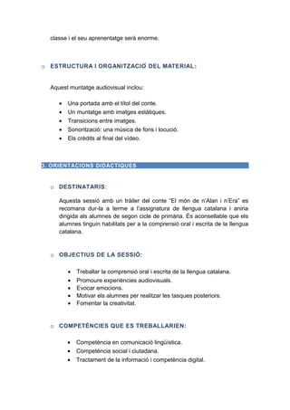 classe i el seu aprenentatge serà enorme.

o ESTRUCTURA I ORGANITZACIÓ DEL MATERIAL :
Aquest muntatge audiovisual inclou:
•
•
•
•
•

Una portada amb el títol del conte.
Un muntatge amb imatges estàtiques.
Transicions entre imatges.
Sonorització: una música de fons i locució.
Els crèdits al final del vídeo.

3. ORIENTACIONS DIDÀCTIQUES

o DESTINATARIS:
Aquesta sessió amb un tràiler del conte “El món de n’Alan i n’Era” es
recomana dur-la a terme a l’assignatura de llengua catalana i aniria
dirigida als alumnes de segon cicle de primària. És aconsellable que els
alumnes tinguin habilitats per a la comprensió oral i escrita de la llengua
catalana.

o OBJECTIUS DE LA SESSIÓ:
•
•
•
•
•

Treballar la comprensió oral i escrita de la llengua catalana.
Promoure experiències audiovisuals.
Evocar emocions.
Motivar els alumnes per realitzar les tasques posteriors.
Fomentar la creativitat.

o COMPETÈNCIES QUE ES TREBALLARIEN:
•
•
•

Competència en comunicació lingüística.
Competència social i ciutadana.
Tractament de la informació i competència digital.

 