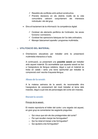  Resoldre els conflictes amb actitud constructiva.
 Prendre decisions en els distints nivells de la vida
comunitària valorant conjuntament els interessos
individuals i els del grup.
•

Dins el tractament de la informació i la competència digital:
 Conèixer els elements perifèrics de l’ordinador, les seves
funcions i connexions.
 Conèixer les operacions bàsiques de l’ús dels ordinadors.
 Manejar bàsicament aparells i programes multimèdia.

o UTILITZACIÓ DEL MATERIAL :
•

Orientacions educatives per
multimèdia interactiva a l’aula.

treballar

amb

la

presentació

A continuació, us presentaré una possible sessió per treballar
amb aquest material. És aconsellable que aquesta sessió es faci
a l’assignatura de llengua catalana, degut a què el material es
troba en català i seria una bona oportunitat per treballar la
comprensió oral i escrita d’aquesta llengua.

Abans de la sessió:
A la mateixa setmana de la sessió, és recomanable dins
l’assignatura de coneixement del medi treballar el tema dels
insectes, degut a què tots els personatges del conte són insectes.

Durant la sessió:
Principi de la sessió:
El mestre reproduiria el tràiler del conte i una vegada vist aquest,
en gran grup es comentarien les següents preguntes:
o
o
o
o

Qui creus que són els dos protagonistes del conte?
Per què recullen menjar les formiguetes?
Qui ha robat el menjar a les formiguetes?
Qui ajudarà a les formiguetes?

 
