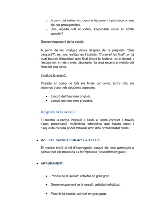 o A partir del tràiler vist, descriu físicament i psicològicament
els dos protagonistes.
o Una vegada vist el vídeo, t’agradaria veure el conte
complet?
Desenvolupament de la sessió:
A partir de les imatges vistes després de la pregunta “Què
passarà?”, els nins realitzarien l’activitat “Conte el teu final”, en la
qual hauran d’imaginar quin final tindrà la història: bo o dolent, i
l’escriurien. A més a més, dibuixarien la seva escena preferida del
final del seu conte.
Final de la sessió:
Posada en comú de tots els finals del conte. Entre tots els
alumnes triaran els següents aspectes:
•
•

Elecció del final més original.
Elecció del final més probable.

Després de la sessió:
El mestre ja podria introduir a l’aula el conte complet a través
d’una presentació multimèdia interactiva que hauria creat i
d’aquesta manera poder treballar amb més profunditat el conte.

•

ROL DEL DOCENT DURANT LA SESSIÓ :

El mestre tindrà el rol d’interrogador perquè els nins aprenguin a
pensar per ells mateixos i a fer hipòtesis (descobriment guiat).
•

AGRUPAMENT:

•

Principi de la sessió: activitat en gran grup.

•

Desenvolupament de la sessió: activitat individual.

•

Final de la sessió: activitat en gran grup.

 
