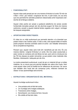 O FUNCIONALITAT:
Aquest vídeo està pensat per ser una manera d’introduir el conte “El món de
n’Alan i n’Era”, per motivar i engrescar els nins. A part d’això, és una eina
que ens permetrà fer activitats posteriors relacionades amb l’expressió oral i
escrita de la llengua catalana.
Aquest vídeo podria ser penjat a qualsevol plataforma de xarxes socials
horitzontals tancades perquè així els alumnes puguin fer feina de manera
autònoma, accedir a aquest material tantes vegades com vulguin i entregar
les tasques assignades.
o

QUES:
El vídeo és un mitjà audiovisual que permetrà atendre a la diversitat que
podem trobar a les nostres aules. A més a més, amb aquest tràiler el mestre
podrà preparar diverses activitats sobre el conte i així treballar dimensions
de la competència lingüística.
Pensem que, aquest vídeo serà molt útil i beneficiós per als nins. És una
manera distinta i original d’introduir un conte. Els nins estan acostumats a
estar només en contacte amb els llibres de text, però amb la introducció de
les TIC les classes es poden reinventar, ja que podem crear materials més
flexibles, interessants i adequats per als nins.
La nostra presentació audiovisual, a part de ser un material útil per a moltes
matèries, és un recurs que ens permet treballar els valors dins l’aula. Hem
creat aquest vídeo amb la finalitat de fer reflexionar als alumnes i fer veure
que treballar dins l’aula tots els companys junts, millorarà l’ambient de
classe i el seu aprenentatge serà enorme.

o ESTRUCTURA I ORGANIT

Aquest muntatge audiovisual inclou:
Una portada amb el títol del conte.
Un muntatge amb imatges estàtiques.
Transicions entre imatges.
Sonorització: una música de fons i locució.
Els crèdits al final del vídeo.

:

 