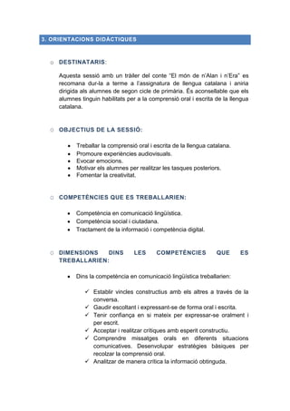 3. ORIENTACIONS DIDÀCTIQUES

o DESTINATARIS:
Aquesta sessió amb un tràiler del conte “El món de n’Alan i n’Era” es
recomana dur-la a terme a l’assignatura de llengua catalana i aniria
dirigida als alumnes de segon cicle de primària. És aconsellable que els
alumnes tinguin habilitats per a la comprensió oral i escrita de la llengua
catalana.

O OBJECTIUS DE LA SESSIÓ:
Treballar la comprensió oral i escrita de la llengua catalana.
Promoure experiències audiovisuals.
Evocar emocions.
Motivar els alumnes per realitzar les tasques posteriors.
Fomentar la creativitat.

O COMPETÈNCIES QUE ES TREBALLARIEN:
Competència en comunicació lingüística.
Competència social i ciutadana.
Tractament de la informació i competència digital.

O DIMENSIONS
DINS
TREBALLARIEN:

LES

COMPETÈNCIES

QUE

ES

Dins la competència en comunicació lingüística treballarien:
 Establir vincles constructius amb els altres a través de la
conversa.
 Gaudir escoltant i expressant-se de forma oral i escrita.
 Tenir confiança en si mateix per expressar-se oralment i
per escrit.
 Acceptar i realitzar crítiques amb esperit constructiu.
 Comprendre missatges orals en diferents situacions
comunicatives. Desenvolupar estratègies bàsiques per
recolzar la comprensió oral.
 Analitzar de manera crítica la informació obtinguda.

 
