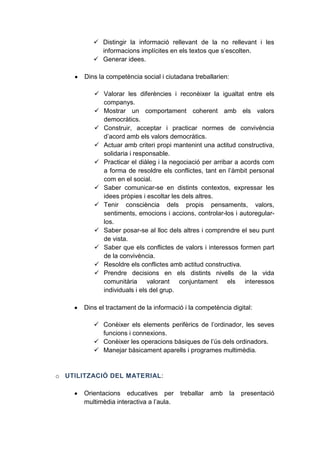  Distingir la informació rellevant de la no rellevant i les
informacions implícites en els textos que s’escolten.
 Generar idees.
Dins la competència social i ciutadana treballarien:
 Valorar les diferències i reconèixer la igualtat entre els
companys.
 Mostrar un comportament coherent amb els valors
democràtics.
 Construir, acceptar i practicar normes de convivència
d’acord amb els valors democràtics.
 Actuar amb criteri propi mantenint una actitud constructiva,
solidaria i responsable.
 Practicar el diàleg i la negociació per arribar a acords com
a forma de resoldre els conflictes, tant en l’àmbit personal
com en el social.
 Saber comunicar-se en distints contextos, expressar les
idees pròpies i escoltar les dels altres.
 Tenir consciència dels propis pensaments, valors,
sentiments, emocions i accions, controlar-los i autoregularlos.
 Saber posar-se al lloc dels altres i comprendre el seu punt
de vista.
 Saber que els conflictes de valors i interessos formen part
de la convivència.
 Resoldre els conflictes amb actitud constructiva.
 Prendre decisions en els distints nivells de la vida
comunitària valorant conjuntament els interessos
individuals i els del grup.
Dins el tractament de la informació i la competència digital:
 Conèixer els elements perifèrics de l’ordinador, les seves
funcions i connexions.
 Conèixer les operacions bàsiques de l’ús dels ordinadors.
 Manejar bàsicament aparells i programes multimèdia.

o UTILITZACIÓ DEL MATERIAL:
Orientacions educatives per
multimèdia interactiva a l’aula.

treballar

amb

la

presentació

 