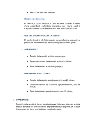 Elecció del final més probable.

Després de la sessió:
El mestre ja podria introduir a l’aula el conte complet a través
d’una presentació multimèdia interactiva que hauria creat i
d’aquesta manera poder treballar amb més profunditat el conte.

ROL DEL DOCENT DURANT LA SESSIÓ :

El mestre tindrà el rol d’interrogador perquè els nins aprenguin a
pensar per ells mateixos i a fer hipòtesis (descobriment guiat).

AGRUPAMENT:

Principi de la sessió: activitat en gran grup.
Desenvolupament de la sessió: activitat individual.
Final de la sessió: activitat en gran grup.

ORGANITZACIÓ DEL TEMPS:

Principi de la sessió: aproximadament, uns 20 minuts.
Desenvolupament de la sessió: aproximadament, uns 30
minuts.
Final de la sessió: aproximadament, uns 10 minuts.

O AVALUACIÓ:
Durant tota la sessió el docent estaria observant als seus alumnes amb la
finalitat d’avaluar-los individualment emplenant la taula següent, en la qual
hi apareixen els ítems que tindria en compte el mestre.

 