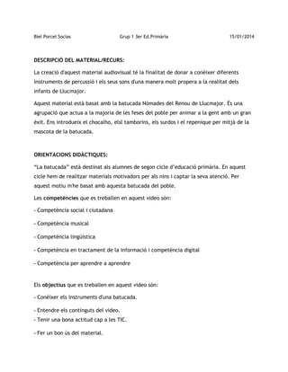 Biel Porcel Socías

Grup 1 3er Ed.Primària

15/01/2014

DESCRIPCIÓ DEL MATERIAL/RECURS:
La creació d'aquest material audiovisual té la finalitat de donar a conèixer diferents
instruments de percussió i els seus sons d'una manera molt propera a la realitat dels
infants de Llucmajor.
Aquest material està basat amb la batucada Nòmades del Renou de Llucmajor. És una
agrupació que actua a la majoria de les feses del poble per animar a la gent amb un gran
èxit. Ens introdueix el chocalho, elsl tamborins, els surdos i el repenique per mitjà de la
mascota de la batucada.

ORIENTACIONS DIDÀCTIQUES:
“La batucada” està destinat als alumnes de segon cicle d’educació primària. En aquest
cicle hem de realitzar materials motivadors per als nins i captar la seva atenció. Per
aquest motiu m'he basat amb aquesta batucada del poble.
Les competències que es treballen en aquest video són:
- Competència social i ciutadana
- Competència musical
- Competència lingüística
- Competència en tractament de la informació i competència digital
- Competència per aprendre a aprendre

Els objectius que es treballen en aquest video són:
- Conèixer els instruments d'una batucada.
- Entendre els continguts del video.
- Tenir una bona actitud cap a les TIC.
- Fer un bon ús del material.

 