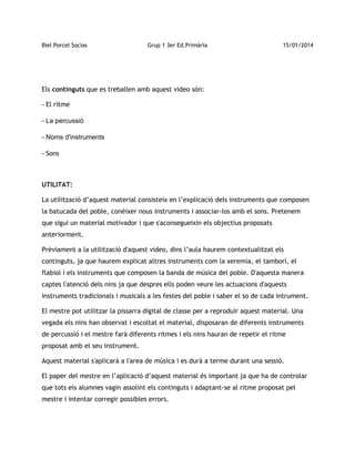 Biel Porcel Socías

Grup 1 3er Ed.Primària

15/01/2014

Els continguts que es treballen amb aquest video són:
- El ritme
- La percussió
- Noms d'instruments
- Sons

UTILITAT:
La utilització d’aquest material consisteix en l’explicació dels instruments que composen
la batucada del poble, conèixer nous instruments i associar-los amb el sons. Pretenem
que sigui un material motivador i que s'aconsegueixin els objectius proposats
anteriorment.
Prèviament a la utilització d'aquest video, dins l’aula haurem contextualitzat els
continguts, ja que haurem explicat altres instruments com la xeremia, el tamborí, el
flabiol i els instruments que composen la banda de música del poble. D'aquesta manera
captes l'atenció dels nins ja que despres ells poden veure les actuacions d'aquests
instruments tradicionals i musicals a les festes del poble i saber el so de cada intrument.
El mestre pot utilitzar la pissarra digital de classe per a reproduir aquest material. Una
vegada els nins han observat i escoltat el material, disposaran de diferents instruments
de percussió i el mestre farà diferents ritmes i els nins hauran de repetir el ritme
proposat amb el seu instrument.
Aquest material s'aplicarà a l'area de música i es durà a terme durant una sessió.
El paper del mestre en l’aplicació d’aquest material és important ja que ha de controlar
que tots els alumnes vagin assolint els continguts i adaptant-se al ritme proposat pel
mestre i intentar corregir possibles errors.

 
