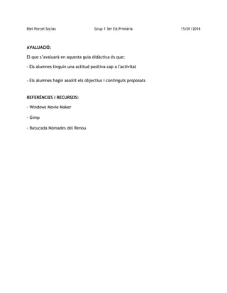 Biel Porcel Socías

Grup 1 3er Ed.Primària

AVALUACIÓ:
El que s’avaluarà en aquesta guia didàctica és que:
- Els alumnes tinguin una actitud positiva cap a l'activitat
- Els alumnes hagin assolit els objectius i continguts proposats

REFERÈNCIES I RECURSOS:
- Windows Movie Maker
- Gimp
- Batucada Nòmades del Renou

15/01/2014

 