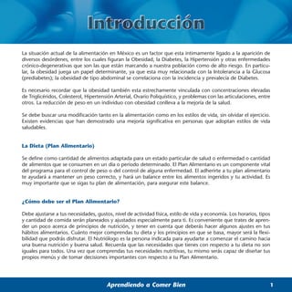 La situación actual de la alimentación en México es un factor que esta íntimamente ligado a la aparición de
diversos desórdenes, entre los cuales figuran la Obesidad, la Diabetes, la Hipertensión y otras enfermedades
crónico-degenerativas que son las que están marcando a nuestra población como de alto riesgo. En particu-
lar, la obesidad juega un papel determinante, ya que esta muy relacionada con la Intolerancia a la Glucosa
(prediabetes); la obesidad de tipo abdominal se correlaciona con la incidencia y prevalecía de Diabetes.

Es necesario recordar que la obesidad también esta estrechamente vinculada con concentraciones elevadas
de Triglicéridos, Colesterol, Hipertensión Arterial, Ovario Poliquístico, y problemas con las articulaciones, entre
otros. La reducción de peso en un individuo con obesidad conlleva a la mejoría de la salud.

Se debe buscar una modificación tanto en la alimentación como en los estilos de vida, sin olvidar el ejercicio.
Existen evidencias que han demostrado una mejoría significativa en personas que adoptan estilos de vida
saludables.


La Dieta (Plan Alimentario)

Se define como cantidad de alimentos adaptada para un estado particular de salud o enfermedad o cantidad
de alimentos que se consumen en un día o periodo determinado. El Plan Alimentario es un componente vital
del programa para el control de peso o del control de alguna enfermedad. El adherirte a tu plan alimentario
te ayudará a mantener un peso correcto, y hará un balance entre los alimentos ingeridos y tu actividad. Es
muy importante que se sigas tu plan de alimentación, para asegurar este balance.


¿Cómo debe ser el Plan Alimentario?

Debe ajustarse a tus necesidades, gustos, nivel de actividad física, estilo de vida y economía. Los horarios, tipos
y cantidad de comida serán planeados y ajustados especialmente para ti. Es conveniente que trates de apren-
der un poco acerca de principios de nutrición, y tener en cuenta que deberás hacer algunos ajustes en tus
hábitos alimentarios. Cuánto mejor comprendas tu dieta y los principios en que se basa, mayor será la flexi-
bilidad que podrás disfrutar. El Nutriólogo es la persona indicada para ayudarte a comenzar el camino hacia
una buena nutrición y buena salud. Recuerda que las necesidades que tienes con respecto a tu dieta no son
iguales para todos. Una vez que comprendas tus necesidades nutritivas, tu mismo serás capaz de diseñar tus
propios menús y de tomar decisiones importantes con respecto a tu Plan Alimentario.




                                       Aprendiendo a Comer Bien                                                   1
 