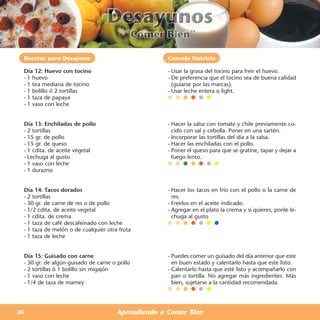Recetas para Desayuno                              Consejo Nutricio

 Día 12: Huevo con tocino                           - Usar la grasa del tocino para freir el huevo.
 - 1 huevo                                          - De preferencia que el tocino sea de buena calidad
 - 1 tira mediana de tocino                           (guiarse por las marcas).
 - 1 bolillo ó 2 tortillas                          - Usar leche entera o light.
 - 1 taza de papaya
 - 1 vaso con leche


 Día 13: Enchiladas de pollo                        - Hacer la salsa con tomate y chile previamente co-
 - 2 tortillas                                        cido con sal y cebolla. Poner en una sartén.
 - 15 gr. de pollo                                  - Incorporar las tortillas del día a la salsa.
 - 15 gr. de queso                                  - Hacer las enchiladas con el pollo.
 - 1 cdita. de aceite vegetal                       - Poner el queso para que se gratine, tapar y dejar a
 - Lechuga al gusto                                   fuego lento.
 - 1 vaso con leche
 - 1 durazno


 Día 14: Tacos dorados                              - Hacer los tacos en frío con el pollo o la carne de
 - 2 tortillas                                        res.
 - 30 gr. de carne de res o de pollo                - Freirlos en el aceite indicado.
 - 1/2 cdita. de aceite vegetal                     - Agregar en el plato la crema y si quieres, ponle le-
 - 1 cdita. de crema                                  chuga al gusto
 - 1 taza de café descafeinado con leche
 - 1 taza de melón o de cualquier otra fruta
 - 1 taza de leche


 Día 15: Guisado con carne                          - Puedes comer un guisado del día anterior que este
 - 30 gr. de algún guisado de carne o pollo           en buen estado y calentarlo hasta que este listo.
 - 2 tortillas ó 1 bolillo sin migajón              - Calentarlo hasta que esté listo y acompañarlo con
 - 1 vaso con leche                                   pan o tortilla. No agregar más ingredientes. Más
 - 1/4 de taza de mamey                               bien, sujetarse a la cantidad recomendada.




26                                    Aprendiendo a Comer Bien
 