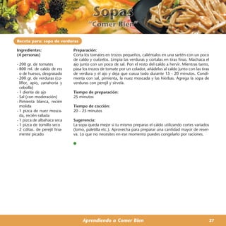 Receta para: sopa de verduras

Ingredientes:                  Preparación:
(4 personas)                   Corta los tomates en trozos pequeños, caliéntalos en una sartén con un poco
                               de caldo y cuézelos. Limpia las verduras y cortalas en tiras finas. Machaca el
- 200 gr. de tomates           ajo junto con un poco de sal. Pon el resto del caldo a hervir. Mientras tanto,
- 800 ml. de caldo de res      pasa los trozos de tomate por un colador, añádelos al caldo junto con las tiras
  o de huesos, desgrasado      de verdura y el ajo y deja que cueza todo durante 15 - 20 minutos. Condi-
- 200 gr. de verduras (co-     menta con sal, pimienta, la nuez moscada y las hierbas. Agrega la sopa de
  liflor, apio, zanahoria y    verduras con perejil y sírvela.
  cebolla)
- 1 diente de ajo              Tiempo de preparación:
- Sal (con moderación)         25 minutos
- Pimienta blanca, recién
  molida                       Tiempo de cocción:
- 1 pizca de nuez mosca-       20 - 25 minutos
  da, recién rallada
- 1 pizca de albahaca seca     Sugerencia:
- 1 pizca de tomillo seco      La sopa queda mejor si tu mismo preparas el caldo utilizando cortes variados
- 2 cditas. de perejil fina-   (lomo, paletilla etc.). Aprovecha para preparar una cantidad mayor de reser-
  mente picado                 va. Lo que no necesites en ese momento puedes congelarlo por raciones.




                                    Aprendiendo a Comer Bien                                                 27
 