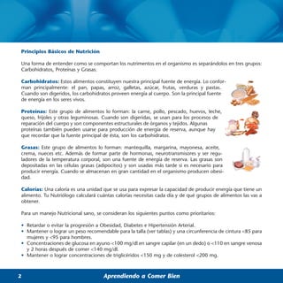 Principios Básicos de Nutrición

Una forma de entender como se comportan los nutrimentos en el organismo es separándolos en tres grupos:
Carbohidratos, Proteínas y Grasas.

Carbohidratos: Estos alimentos constituyen nuestra principal fuente de energía. Lo confor-
man principalmente: el pan, papas, arroz, galletas, azúcar, frutas, verduras y pastas.
Cuando son digeridos, los carbohidratos proveen energía al cuerpo. Son la principal fuente
de energía en los seres vivos.

Proteínas: Este grupo de alimentos lo forman: la carne, pollo, pescado, huevos, leche,
queso, frijoles y otras leguminosas. Cuando son digeridas, se usan para los procesos de
reparación del cuerpo y son componentes estructurales de órganos y tejidos. Algunas
proteínas también pueden usarse para producción de energía de reserva, aunque hay
que recordar que la fuente principal de ésta, son los carbohidratos.

Grasas: Este grupo de alimentos lo forman: mantequilla, margarina, mayonesa, aceite,
crema, nueces etc. Además de formar parte de hormonas, neurotransmisores y ser regu-
ladores de la temperatura corporal, son una fuente de energía de reserva. Las grasas son
depositadas en las células grasas (adipocitos) y son usadas más tarde si es necesario para
producir energía. Cuando se almacenan en gran cantidad en el organismo producen obesi-
dad.

Calorías: Una caloría es una unidad que se usa para expresar la capacidad de producir energía que tiene un
alimento. Tu Nutriólogo calculará cuántas calorías necesitas cada día y de qué grupos de alimentos las vas a
obtener.

Para un manejo Nutricional sano, se consideran los siguientes puntos como prioritarios:

• Retardar o evitar la progresión a Obesidad, Diabetes e Hipertensión Arterial.
• Mantener o lograr un peso recomendable para la talla (ver tablas) y una circunferencia de cintura <85 para
  mujeres y <95 para hombres.
• Concentraciones de glucosa en ayuno <100 mg/dl en sangre capilar (en un dedo) o <110 en sangre venosa
  y 2 horas después de comer <140 mg/dl.
• Mantener o lograr concentraciones de triglicéridos <150 mg y de colesterol <200 mg.



2                                   Aprendiendo a Comer Bien
 