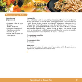 Receta para: sopa de letras

Ingredientes:                 Preparación:
(4 personas)                  Pon a calentar el aceite en un sartén y antes de que llegue a humear dora en
                              él, muy ligeramente, la sopa de letras. Sácala y pónla en la cacerola donde vas
- 1 paquete chico de sopa     a hacer la sopa. Aparta el sartén con el aceite. Licúa juntos el jitomate, la ce-
  de letras                   bolla y el ajo. Cuela lo licuado en el aceite donde freíste la sopa de letras. Frí-
- 2 cdas. de aceite           elo hasta que quede perfectamente sazonado. Pon el recaudo en la cacerola
- 1 jitomate muy maduro       donde está la sopa de letras y agrega 6 tazas de agua y el consomé. Pon a
- 1 pedazo de cebolla         hervir la sopa a fuego medio hasta que esté blandita, pero no demasiado.
- 1 diente de ajo             Mantenla caliente hasta el momento de llevarla a la mesa.
- 2 cdas. de consomé de
  res en polvo                Tiempo de preparación:
                              25 - 30 minutos

                              Tiempo de cocción:
                              20 minutos

                              Sugerencia:
                              Para eliminar el exceso de grasa, escurrir la grasa del sartén después de dorar
                              la pasta. De preferencia usar aceite de maíz.




                                   Aprendiendo a Comer Bien                                                     31
 