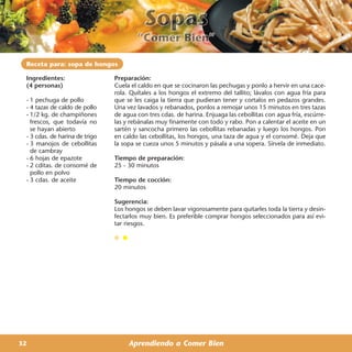 Receta para: sopa de hongos

 Ingredientes:                  Preparación:
 (4 personas)                   Cuela el caldo en que se cocinaron las pechugas y ponlo a hervir en una cace-
                                rola. Quítales a los hongos el extremo del tallito; lávalos con agua fría para
 - 1 pechuga de pollo           que se les caiga la tierra que pudieran tener y cortalos en pedazos grandes.
 - 4 tazas de caldo de pollo    Una vez lavados y rebanados, ponlos a remojar unos 15 minutos en tres tazas
 - 1/2 kg. de champiñones       de agua con tres cdas. de harina. Enjuaga las cebollitas con agua fría, escúrre-
   frescos, que todavía no      las y rebánalas muy finamente con todo y rabo. Pon a calentar el aceite en un
   se hayan abierto             sartén y sancocha primero las cebollitas rebanadas y luego los hongos. Pon
 - 3 cdas. de harina de trigo   en caldo las cebollitas, los hongos, una taza de agua y el consomé. Deja que
 - 3 manojos de cebollitas      la sopa se cueza unos 5 minutos y pásala a una sopera. Sírvela de inmediato.
   de cambray
 - 6 hojas de epazote           Tiempo de preparación:
 - 2 cditas. de consomé de      25 - 30 minutos
   pollo en polvo
 - 3 cdas. de aceite            Tiempo de cocción:
                                20 minutos

                                Sugerencia:
                                Los hongos se deben lavar vigorosamente para quitarles toda la tierra y desin-
                                fectarlos muy bien. Es preferible comprar hongos seleccionados para así evi-
                                tar riesgos.




32                                   Aprendiendo a Comer Bien
 