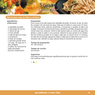 Receta para: sopa de fideo y verduras

Ingredientes:                 Preparación:
(4 personas)                  Pon a cocer en la olla express las rabadillas de pollo, el tocino, el ajo, la cebo-
                              lla y el apio con seis tazas de agua. Deja que el caldo se cueza unos 15 minu-
- 2 rabadillas de pollo       tos. Mientras tanto, pela las zanahorias y el jitomate y quítales el tallo a las
- 3 rebanadas de tocino       acelgas. Corta por la mitad el jitomate y quítale las semillas; después pica fina-
- 1 diente de ajo             mente estas tres verduras. Enfría la olla express bajo un chorro de agua fría,
- 1/4 de cebolla              ábrela y cuela el caldo a una cacerola. Desecha lo que quedó en el colador.
- 1 tallo de apio con hojas   Pon las verduras picadas en el caldo y deja que se cuezan unos 15 minutos.
- 2 zanahorias                Al cabo de ese tiempo agrega los fideos y deja que la sopa hierva unos 6 ó 7
- 5 hojas de acelgas          minutos más. Mantén la sopa caliente hasta el momento de servirla.
- 1 jitomate grande firme
- 1/2 paq. de sopa de fi-     Tiempo de preparación:
  deo, delgado                50 - 60 minutos
- 2 cditas. de consomé de
  pollo granulado             Tiempo de cocción:
- Sal (con moderación)        50 minutos

                              Sugerencia:
                              Esta sopa se recomienda para aquellas personas que no gustan mucho de co-
                              mer verduras solas.




                                   Aprendiendo a Comer Bien                                                     33
 