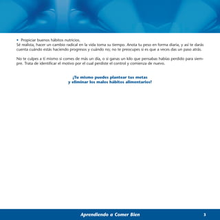 • Propiciar buenos hábitos nutricios.
Sé realista, hacer un cambio radical en la vida toma su tiempo. Anota tu peso en forma diaria, y así te darás
cuenta cuándo estás haciendo progresos y cuándo no; no te preocupes si es que a veces das un paso atrás.

No te culpes a tí mismo si comes de más un día, o si ganas un kilo que pensabas habías perdido para siem-
pre. Trata de identificar el motivo por el cual perdiste el control y comienza de nuevo.


                                ¡Tu mismo puedes plantear tus metas
                              y eliminar los malos hábitos alimentarios!




                                     Aprendiendo a Comer Bien                                               3
 