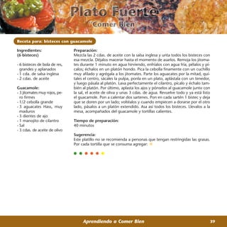 Receta para: bisteces con guacamole

Ingredientes:                  Preparación:
(6 bisteces)                   Mezcla las 2 cdas. de aceite con la salsa inglesa y unta todos los bisteces con
                               esa mezcla. Déjalos macerar hasta el momento de asarlos. Remoja los jitoma-
- 6 bisteces de bola de res,   tes durante 1 minuto en agua hirviendo, enfríalos con agua fría, pélalos y pí-
  grandes y aplanados          calos; échalos en un platón hondo. Pica la cebolla finamente con un cuchillo
- 1 cda. de salsa inglesa      muy afilado y agrégala a los jitomates. Parte los aguacates por la mitad, quí-
- 2 cdas. de aceite            tales el centro, sácales la pulpa, ponla en un plato, aplástala con un tenedor,
                               y luego pásala al platón. Lava perfectamente el cilantro, pícalo y échalo tam-
Guacamole:                     bién al platón. Por último, aplasta los ajos y pónselos al guacamole junto con
- 3 jitomates muy rojos, pe-   la sal, el aceite de oliva y unas 3 cdas. de agua. Revuelve todo y ya está listo
  ro firmes                    el guacamole. Pon a calentar dos sartenes. Pon en cada sartén 1 bistec y deja
- 1/2 cebolla grande           que se doren por un lado; voltéalos y cuando empiecen a dorarse por el otro
- 3 aguacates Hass, muy        lado, pásalos a un platón extendido. Asa así todos los bisteces. Llevalos a la
  maduros                      mesa, acompañados del guacamole y tortillas calientes.
- 3 dientes de ajo
- 1 manojito de cilantro       Tiempo de preparación:
- Sal                          40 minutos
- 3 cdas. de aceite de olivo
                               Sugerencia:
                               Este platillo no se recomienda a personas que tengan restringidas las grasas.
                               Por cada tortilla que se consuma agregar:




                                    Aprendiendo a Comer Bien                                                  39
 