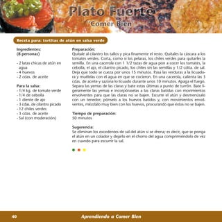 Receta para: tortitas de atún en salsa verde

 Ingredientes:                  Preparación:
 (8 personas)                   Quítale al cilantro los tallos y pica finamente el resto. Quítales la cáscara a los
                                tomates verdes. Corta, como si los pelaras, los chiles verdes para quitarles la
 - 2 latas chicas de atún en    semilla. En una cacerola con 1 1/2 tazas de agua pon a cocer los tomates, la
   agua                         cebolla, el ajo, el cilantro picado, los chiles sin las semillas y 1/2 cdita. de sal.
 - 4 huevos                     Deja que todo se cueza por unos 15 minutos. Pasa las verduras a la licuado-
 - 2 cdas. de aceite            ra y muélelas con el agua en que se cocieron. En una cacerola, calienta las 3
                                cdas. de aceite y sazona lo licuado durante unos 10 minutos. Apaga el fuego.
 Para la salsa:                 Separa las yemas de las claras y bate estas últimas a punto de turrón. Bate li-
 - 1/4 kg. de tomate verde      geramente las yemas e incorpóraselas a las claras batidas con movimientos
 - 1/4 de cebolla               envolventes para que las claras no se bajen. Escurre el atún y desmenúsalo
 - 1 diente de ajo              con un tenedor; pónselo a los huevos batidos y, con movimientos envol-
 - 3 cdas. de cilantro picado   ventes, mézclalo muy bien con los huevos, procurando que éstos no se bajen.
 - 12 chiles verdes
 - 3 cdas. de aceite            Tiempo de preparación:
 - Sal (con moderación)         50 minutos

                                Sugerencia:
                                Se eliminan los excedentes de sal del atún si se drena; es decir, que se ponga
                                el atún en un colador y dejarlo en el chorro del agua comprimiéndolo de vez
                                en cuando para escurrir la sal.




40                                   Aprendiendo a Comer Bien
 
