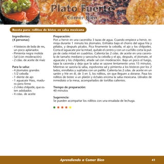 Receta para: rollitos de bistec en salsa mexicana

Ingredientes:                   Preparación:
(4 personas)                    Pon a hervir en una cacerolita 3 tazas de agua. Cuando empiece a hervir, re-
                                moja durante 1 minuto los jitomates. Enfríalos bajo el chorro del agua fría y
- 4 bisteces de bola de res,    pélalos, y después pícalos. Pica finamente la cebolla, el ajo y los chilpotles.
  un poco aplanados             Corta el aguacate por la mitad, quítale el centro y con un cuchillo corta la pul-
- Pimienta negra molida         pa de cada mitad en cuadritos. Calienta las 2 cdas. de aceite en una cacero-
- Sal (con moderación)          la de tamaño mediano y sancocha la cebolla y el ajo, después, el jitomate, el
- 2 cdas. de aceite de maíz     aguacate y los chilpotles; añade sal con moderación. Baja un poco el fuego,
                                tapa la cacerola y deja que la salsa se sazone lentamente unos 15 minutos.
Para la salsa:                  Mientras se sazona la salsa, espolvorea sal y pimienta a los bisteces por los 2
- 4 jitomates grandes           lados, enrollalos y sujétalos con un palillo. Calienta las 2 cdas. de aceite en un
- 1/2 cebolla                   sartén y fríe en él, de 3 en 3, los rollitos, sin que lleguen a dorarse. Pasa los
- 1 diente de ajo               rollitos de bistec a un platón y échales encima la salsa mexicana. Llévalos de
- 1 aguacate Hass, madu-        inmediato a la mesa, acompañados de tortillas calientes.
  ro pero firme
- 2 chiles chilpotle, que es-   Tiempo de preparación:
  ten adobados                  40 minutos
- 4 cdas. de aceite
                                Sugerencia:
                                Se pueden acompañar los rollitos con una ensalada de lechuga.




                                     Aprendiendo a Comer Bien                                                    41
 