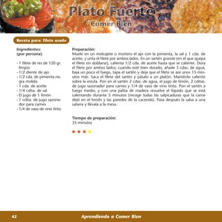 Receta para: filete asado

 Ingredientes:                  Preparación:
 (por persona)                  Muele en un molcajete o mortero el ajo con la pimienta, la sal y 1 cda. de
                                aceite, y unta el filete por ambos lados. En un sartén grande (en el que quepa
 - 1 filete de res de 120 gr.   el filete sin doblarse), calienta 1/2 cda. de aceite hasta que se caliente. Dora
   limpio                       el filete por ambos lados; cuando esté bien dorado, añade 3 cdas. de agua,
 - 1/2 diente de ajo            baja un poco el fuego, tapa el sartén y deja que el filete se ase unos 15 min-
 - 1/2 cda. de pimienta ne-     utos más. Saca el filete del sartén y pásalo a un platón. Manténlo caliente
   gra molida                   sobre la estufa. Pon en el sartén 2 cdas. de agua, el jugo de limón, 2 cditas.
 - 1 cda. de aceite             de jugo sazonador para carnes y 1/4 de vaso de vino tinto. Pon el sartén a
 - 1/4 cdita. de sal            fuego medio, y con una palita de madera revuelve el líquido que se está
 - El jugo de 1 limón           calentando durante 5 minutos (recoge todas las salpicaduras que la carne
 - 1 cdita. de jugo sazona-     dejó en el fondo y las paredes de la cacerola). Pasa después la salsa a una
   dor para carnes              salsera y llévala a la mesa.
 - 1/4 de vaso de vino tinto

                                Tiempo de preparación:
                                35 minutos




42                                   Aprendiendo a Comer Bien
 