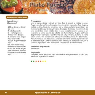 Receta para: chop suey

 Ingredientes:                Preparación:
 (2 personas)                 Lava la carne, sécala y córtala en tiras. Pela la cebolla y córtala en aros.
                              Prepara los champiñones, límpialos si es necesario y cuartéalos. Pela el apio y
 - 200 gr. de carne de cer-   córtalo en tiras. Corta los pimientos por la mitad, quítales las semillas y las
   do o res                   membranas blancas, lávalos y trósalos. Enjuága y desinfecta el germinado de
 - 1 cebolla grande           soya poniéndolo en un colador bajo el agua y déjalo escurrir. Mezcla en un
   3 - 6 champiñones          recipiente la carne, los aros de cebolla, los champiñones, el apio, los trozos
 - 1/8 de bullo de apio       de pimiento y los brotes y condimenta con sal y pimienta. Calienta el aceite
 - 1 pimiento rojo peque-     en un sartén y fríe ahí la mezcla a fuego moderado durante 20 - 30 minutos.
   ño y otro verde            Procura remover con frecuencia. Antes de remover el chop suey, revuelve en
 - 100 gr. de germinado de    él la salsa de soya. Combina con este plato arroz o pan blanco de barra, en la
   soya                       cantidad equivalente a los hidratos de carbono que le correspondan.
 - Sal (con moderación)
 - Pimienta blanca molida     Tiempo de preparación:
 - 1 cda. de aceite de ger-   50 minutos
   men de maíz o de maíz
 - 2 cucharadas de salsa de   Sugerencia:
   soya                       Este plato no es apropiado para una dieta de adelgazamiento, ni para per-
                              sonas con hipertensión arterial.




44                                 Aprendiendo a Comer Bien
 
