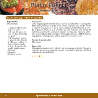Receta para: papa rellena del pescador

 Ingredientes:                 Preparación:
 (4 personas)                  Corta las papas por la mitad a lo largo con un cuchillo afilado. Saca la pulpa
                               de las papas, teniendo cuidado de no romper las pieles. Deja aparte. Tritura
 - 4 papas medianas coci-      la pulpa de las papas con el queso crema, el yogurt, la salsa tabasco, el enel-
   das en el horno             do, el pescado ahumado y la pimienta. Usa una cuchara o una manga de
 - 1/2 taza de queso cre-      pastelería para llenar las cáscaras de papa en una hoja para hornear y calién-
   ma con bajo contenido       talas aproximadamente 8 minutos en el horno precalentado a 180° C. Adorna
   en grasa                    las papas con las alcaparras y las tiras de pimiento antes de servir.
 - 1/2 taza yogurt natural
 - 3 gotas de salsa Tabasco    Tiempo de preparación:
 - 2 cditas. de eneldo o es-   40 minutos
   tragón fresco, picado
 - 240 gr. de salmón ahu-      Sugerencia:
   mado, picado grueso         Estas papas se pueden comer calientes y a temperatura ambiente. Aprende a
 - Pimienta                    comer los alimentos en pequeños bocados y masticarlos hasta que estén bien
 - Alcaparras                  molidos antes de deglutirlos.
 - Pimiento en tiras




52                                  Aprendiendo a Comer Bien
 
