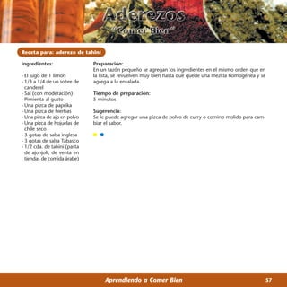 Receta para: aderezo de tahini

Ingredientes:                 Preparación:
                              En un tazón pequeño se agregan los ingredientes en el mismo orden que en
- El jugo de 1 limón          la lista, se revuelven muy bien hasta que quede una mezcla homogénea y se
- 1/3 a 1/4 de un sobre de    agrega a la ensalada.
  canderel
- Sal (con moderación)        Tiempo de preparación:
- Pimienta al gusto           5 minutos
- Una pizca de paprika
- Una pizca de hierbas        Sugerencia:
- Una pizca de ajo en polvo   Se le puede agregar una pizca de polvo de curry o comino molido para cam-
- Una pizca de hojuelas de    biar el sabor.
  chile seco
- 3 gotas de salsa inglesa
- 3 gotas de salsa Tabasco
- 1/2 cda. de tahini (pasta
  de ajonjolí, de venta en
  tiendas de comida árabe)




                                  Aprendiendo a Comer Bien                                            57
 