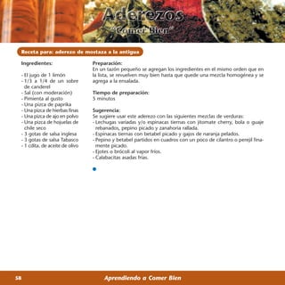 Receta para: aderezo de mostaza a la antigua

 Ingredientes:                   Preparación:
                                 En un tazón pequeño se agregan los ingredientes en el mismo orden que en
 - El jugo de 1 limón            la lista, se revuelven muy bien hasta que quede una mezcla homogénea y se
 - 1/3 a 1/4 de un sobre         agrega a la ensalada.
   de canderel
 - Sal (con moderación)          Tiempo de preparación:
 - Pimienta al gusto             5 minutos
 - Una pizca de paprika
 - Una pizca de hierbas finas    Sugerencia:
 - Una pizca de ajo en polvo     Se sugiere usar este aderezo con las siguientes mezclas de verduras:
 - Una pizca de hojuelas de      - Lechugas variadas y/o espinacas tiernas con jitomate cherry, bola o guaje
   chile seco                      rebanados, pepino picado y zanahoria rallada.
 - 3 gotas de salsa inglesa      - Espinacas tiernas con betabel picado y gajos de naranja pelados.
 - 3 gotas de salsa Tabasco      - Pepino y betabel partidos en cuadros con un poco de cilantro o perejil fina-
 - 1 cdita. de aceite de olivo     mente picado.
                                 - Ejotes o brócoli al vapor fríos.
                                 - Calabacitas asadas frías.




58                                    Aprendiendo a Comer Bien
 