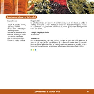 Receta para: vinagreta de betabel

Ingredientes:                   Preparación:
                                En una licuadora o procesador de alimentos se ponen el betabel, el caldo, el
- 90 gr. de betabel cocido,     aceite y el vinagre. Se licúa hasta que quede una mezcla homogénea y tersa.
  pelado y picado               Se sazona con sal y pimienta. Se sirve o se puede guardar en el refrigerador
- 1/2 taza de caldo de po-      hasta por 2 días.
  llo desgrasado
- 1 cdita. de aceite de olivo   Tiempo de preparación:
- 1 cdita. de vinagre de vi-    20 minutos
  no tinto o balsámico
- Sal (con moderación)          Sugerencia:
- Pimienta recién molida        Esta vinagreta va muy bien con verdura cruda o al vapor pero fría, pescado al
                                vapor o a la plancha. En vez del caldo de pollo puede usarse jugo de naranja.
                                Para cambiar el sabor también se le pueden agregar alcaparras picadas, pepini-
                                llos encurtidos picados o un poco de ralladura de cáscara de algún cítrico.




                                     Aprendiendo a Comer Bien                                                    59
 