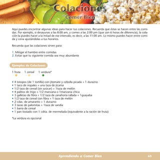 Aquí puedes encontrar algunas ideas para hacer tus colaciones. Recuerda que éstas se hacen entre las comi-
das. Por ejemplo, si desayunas a las 8:00 am, y comes a las 2:00 pm (que son 6 horas de diferencia), la cola-
ción la puedes hacer a la mitad de ese intervalo, es decir, a las 11:00 am. Lo mismo puedes hacer entre comi-
da y cena ajustándolas a tus horarios.

Recuerda que las colaciones sirven para:

1. Mitigar el hambre entre comidas
2. Evitar que tu siguiente comida sea muy abundante


Ejemplos de Colaciones

1 fruta    1 cereal   1 verdura*


•   4 totopos (de 1 tortilla) con jitomate y cebolla picada + 1 durazno
•   1 taco de nopales + una taza de jícama
•   1/2 taza de cereal (sin azúcar) + 1taza de melón
•   4 palitos de trigo + 1/2 manzana o 1manzana chica
•   3 galletas de fibra + 1/2 taza de zanahoria rallada + 1guayaba
•   1/2 taza de cereal con fibra + 1 taza de melón
•   2 cdas. de amaranto + 1 durazno
•   3 tazas de palomitas + 1taza de sandía
•   1 barra de cereal
•   1 pan tostado con 1 cdita. de mermelada (equivalente a la ración de fruta)

*La verdura es opcional




                                      Aprendiendo a Comer Bien                                              63
 