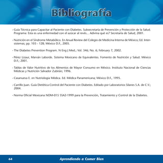 - Guía Técnica para Capacitar al Paciente con Diabetes. Subsecretaría de Prevención y Protección de la Salud.
   Programa: Esta es una enfermedad con el azúcar al revés... Adivina qué es? Secretaría de Salud; 2001.

 - Nutrición en el Síndrome Metabólico. En Anual Review del Colegio de Medicina Interna de México; Ed. Inter-
   sistemas; pp. 103 - 128; México D.F., 2005.

 - The Diabetes Prevention Program. N Eng J Med.; Vol. 346; No. 6; February 7, 2002.

 - Pérez Lizaur, Marván Laborde. Sistema Mexicano de Equivalentes. Fomento de Nutrición y Salud. México
   D.F.; 2001.

 - Tablas de Valor Nutritivo de los Alimentos de Mayor Consumo en México. Instituto Nacional de Ciencias
   Médicas y Nutrición Salvador Zubirán; 1996.

 - Casanueva E. en Nutriologia Médica. Ed. Médica Panamericana; México D.F., 1995.

 - Carrillo Juan. Guía Dietética Control del Paciente con Diabetes. Editado por Laboratorios Silanes S.A. de C.V.;
   2004.

 - Norma Oficial Mexicana NOM-015 SSA2-1999 para la Prevención, Tratamiento y Control de la Diabetes.




64                                     Aprendiendo a Comer Bien
 