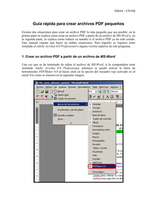 IIMAS - UNAM



        Guía rápida para crear archivos PDF pequeños
Existen dos situaciones para crear un archivo PDF lo más pequeño que sea posible: en la
primer parte se explica como crear un archivo PDF a partir de un archivo de MS-Word y, en
la segunda parte, se explica como reducir su tamaño si el archivo PDF ya ha sido creado.
Este manual expone qué hacer en ambas situaciones. Para lograrlo se requiere tener
instalado el Adobe Acrobat 6.0 Professional o alguna versión superior de este programa.


1. Crear un archivo PDF a partir de un archivo de MS-Word

Una vez que se ha terminado de editar el archivo de MS-Word, si la computadora tiene
instalado Adobe Acrobat 6.0 Professional, entonces se puede activar la barra de
herramientas PDFMaker 6.0 al hacer click en la opción del recuadro rojo activado en el
menú Ver como se muestra en la siguiente imagen.
 