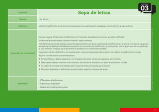 - 11 -
Actividad
Sopa de letras
Tiempo
Objetivos
Desarrollo de la actividad
Materiales
1 h y 30 min.
Identificar la definición de los términos relacionados con la participación ciudadana y encontrarlos en la sopa de letras.
Hay que preparar 27 cartulinas de definiciones y 27 cartulinas de palabras (las mismas que se han definido).
Dividimos el grupo en parejas o equipos mayores, según convenga.
El/la facilitador/a iniciará el juego extrayendo aleatoriamente una de las cartulinas de las definiciones y la leerá en voz alta. El equipo que
averigüe de qué palabra está hablando se quedará con la cartulina de la definición y, a continuación, todo el grupo buscará esa palabra en
la sopa de letras. El equipo que la encuentre se quedará con la cartulina de la palabra.
Se volverá a leer otra definición y así sucesivamente. Ganará el equipo que más cartulinas (de palabras y/o definiciones) consiga.
Algunas consideraciones y recomendaciones:
 El/la facilitador/a deberá asegurarse, con la hoja de soluciones, de que las respuestas son correctas.
 Cada equipo elegirá un persona como vocal que, tras acordar la respuesta, sea quien la proclame en voz alta.
 La palabra encontrada será rodeada sobre la sopa de letras por la pareja que la localice.
 El número de palabras y definiciones se podrá reducir según los intereses del grupo.
- 27 Cartulinas de definiciones
- 27 Cartulinas de palabras
- Sopa de letra, hoja tamaño grande
ACTIVIDAD
03
Extraídodelaguía‘Materialesdidácticosparatrabajarlaparticipaciónciudadana’editadaporelInstitutoPauloFreire.
 