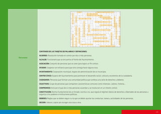- 13 -
Recursos
CONTENIDODELASTARJETASDEPALABRASYDEFINICIONES:
ACUERDO: Resolución tomada en común por dos o más personas.
ALCALDE: Funcionario que se encuentra al frente del Ayuntamiento.
ASOCIACIÓN: Conjunto de personas que se unen para lograr un fin común.
AYUDAR: Cooperar con esfuerzo para que otro consiga hacer alguna cosa.
AYUNTAMIENTO: Corporación municipal, órgano de administración de un municipio.
CENTROCÍVICO:Espacio del Ayuntamiento para promover el desarrollo social, cultural y económico de la ciudadanía.
CIUDADANÍA: Personas que forman una comunidad política que conlleva una serie de derechos y deberes.
COLECTIVOS: Grupo de personas que comparten características comunes como intereses, valores, historia...
COMPROMISO:Acto por el que dos o más personas acuerdan y se involucran en un interés común.
CONSTITUCIÓN: Norma fundamental de un Estado, escrita o no, que regula el régimen básico de derechos y libertades de las personas y
organiza a los poderes e instituciones políticas.
DEBERES:Reglas que se deben seguir o a la que se deben ajustar las conductas, tareas y actividades de las personas.
DECIDIR: Valorar y optar por escoger una cosa u otra.
NS A V E L E Y D U D M Q U E P W P R E S U P U E S T O B H T
M D Y T A I L G O S D I A L O G O I S C L X H C O R Q U E Z B
C E T Ñ P N A R L E P A R T I C I P A R T O F R C A G N O L K
L C R Z O R E C R O D W R O L S F U A L C A L D E C T A U L D
M I P O P D I S T R I T O C H D U L O R A Y U D A R D C O F E
T D G N H E R I N S A U S R T U A L P H I C T E K Z G U L S B
O I N A L C H C C L V G A R F D E M O C R A C I A M J E N C E
H R E X C I P G I R V A E B I C T E S P Q R H O B B G R A X R
G V A M E H J A U L E V S D F G H J I G U A L D A D L D S Ñ E
Q W E C R T Y U D I P O Z X C V B N M P O I Y T R E W O O Q S
Ñ L K E S C J H A F D T S A M N B V C X Z Q W E T R Y U C I O
P A S N D O F G D H J A D C O N S T I T U C I O N K L Ñ I Z X
O W I T P L R E A T Y R U I O P A S D F G H J K E L V B A N M
D F G R H E J K N L Ñ X C V B N M Q E T U O A D J L F H C K Ñ
B D C O A C Y M I R A Y U N T A M I E N T O L T Q I M S I F H
V E N Z C T B M A S F H K Ñ N Q E T U O W R Y I P B Q A O Z N
W R S C E I D C R F V T G B N E C E S I D A D Y H E N U N J O
M E I I O V L P Ñ Z A Q X S W C D E V F R B G T N R H Y E M R
J C U V L O M N B V C Z A S C O M P R O M I S O D T F G S H M
P H L I K S M I J N U H B Y G V T F A C R D X E S A Z W A Q A
T O V C L T J U S T I C I A Y C N M D F G H J K L D M B Y T S
U S E O Z M I D I L N G A D O D S F S O L I D A R I D A D N U
 