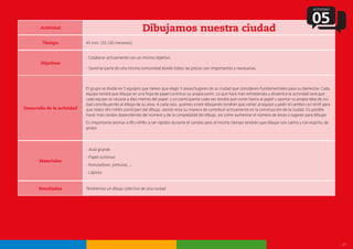 - 17 -
Actividad
Dibujamos nuestra ciudad
Tiempo
Objetivos
Desarrollo de la actividad
Materiales
45 min. (20 /30 menores).
- Colaborar activamente con un mismo objetivo.
- Sentirse parte de una misma comunidad donde todas las piezas son importantes y necesarias.
El grupo se divide en 5 equipos que tienen que elegir 5 áreas/lugares de su ciudad que consideren fundamentales para su bienestar. Cada
equipo tendrá que dibujar en una hoja de papel continuo su propia parte. Lo que hará más entretenida y dinámica la actividad será que
cada equipo se situará a diez metros del papel, y un participante cada vez tendrá que correr hasta al papel y aportar su propia idea de ciu-
dad contribuyendo al dibujo de su área. A cada rato, quienes estén dibujando tendrán que volver al equipo y pedir el cambio con otr@ para
que todos l@s niñ@s participen del dibujo, siendo esta su manera de contribuir activamente en la construcción de la ciudad. Es posible
hacer más rondas dependiendo del número y de la complejidad del dibujo, así como aumentar el número de áreas o lugares para dibujar.
Es importante animar a l@s niñ@s a ser rápidos durante el cambio pero al mismo tiempo tendrán que dibujar con calma y con espíritu de
grupo.
- Aula grande
- Papel continuo
- Rotuladores, pinturas, ...
- Lápices
ACTIVIDAD
05
Resultados Tendremos un dibujo colectivo de una ciudad.
 