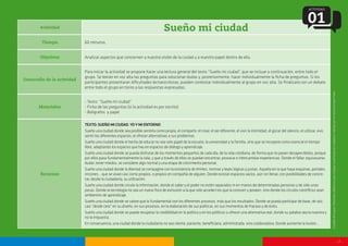 - 7 -
Actividad
Sueño mi ciudad
Tiempo
Objetivos
Desarrollo de la actividad
Materiales
Recursos
60 minutos.
Analizar aspectos que conciernen a nuestra visión de la ciudad y a nuestro papel dentro de ella.
Para iniciar la actividad se propone hacer una lectura general del texto “Sueño mi ciudad”, que se incluye a continuación, entre todo el
grupo. Se leerán en voz alta las preguntas para solucionar dudas y, posteriormente, hacer individualmente la ficha de preguntas. Si los
participantes presentaran dificultades lectoescritoras, pueden contestar individualmente al grupo en voz alta. Se finalizará con un debate
entre todo el grupo en torno a las respuestas expresadas.
- Texto: “Sueño mi ciudad”
- Ficha de las preguntas (si la actividad es por escrito)
- Bolígrafos y papel
TEXTO:SUEÑOMICIUDAD.YOYMIENTORNO
Sueño una ciudad donde sea posible sentirla como propia, el compartir, el crear, el ser diferente, el vivir la intimidad, el gozar del silencio, el utilizar, vivir,
sentir los diferentes espacios, el ofrecer alternativas a sus problemas.
Sueño una ciudad donde el hecho de educar no sea solo papel de la escuela, la universidad y la familia, sino que se incorpore como esencial el tiempo
libre, adaptando los espacios que hay en espacios de diálogo y aprendizaje.
Sueño una ciudad donde se pueda disfrutar de los momentos pequeños de cada día, de la vida cotidiana, de forma que no pasen desapercibidos, porque
por ellos pasa fundamentalmente la vida, y que a través de ellos se puedan encontrar, provocar e intercambiar experiencias. Donde el fallar, equivocarse,
dudar, tener miedos, se considere algo normal y una etapa de crecimiento personal.
Sueño una ciudad donde la libertad se compagine con la existencia de límites, normas y leyes lógicas y justas. Aquella en la que haya esquinas, portales,
rincones... que se vivan casi como propios, o propios en compañía de alguien. Donde existan espacios vacíos, aún sin llenar, con posibilidades de concre-
tar, desde la ciudadanía, su utilización.
Sueño una ciudad donde circule la información, donde el saber y el poder no estén separados ni en manos de determinadas personas y de sólo unas
pocas. Donde la tecnología no sea un nuevo foco de exclusión a la que sólo acceden los que la conocen y poseen, sino donde los círculos científicos sean
ambientes de aprendizaje.
Sueño una ciudad donde se valore que lo fundamental son los diferentes procesos, más que los resultados. Donde se pueda participar de base, de raíz,
casi “desde cero” en su diseño, en sus procesos, en la elaboración de sus políticas, en sus momentos de fracaso y de éxito.
Sueño una ciudad donde se pueda recuperar la credibilidad en la política y en los políticos u ofrecer una alternativa real, donde su palabra sea la nuestra y
no la impuesta.
En consecuencia, una ciudad donde la ciudadanía no sea cliente, paciente, beneficiaria, administrada, sino colaboradora. Donde aumente la ilusión...
ACTIVIDAD
01
Extraídodelaguía‘Materialesdidácticosparatrabajarlaparticipaciónciudadana’editadaporelInstitutoPauloFreire.
 