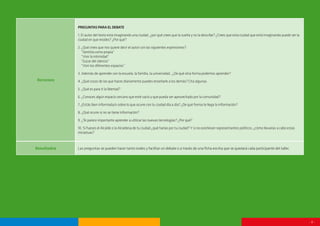 - 8 -
Recursos
PREGUNTASPARAELDEBATE
1. El autor del texto está imaginando una ciudad, ¿por qué crees que la sueña y no la describe? ¿Crees que esta ciudad que está imaginando puede ser la
ciudad en que resides? ¿Por qué?
2. ¿Qué crees que nos quiere decir el autor con las siguientes expresiones?:
“Sentirla como propia”
“Vivir la intimidad”
“Gozar del silencio”
“Vivir los diferentes espacios”
3. Además de aprender con la escuela, la familia, la universidad…¿De qué otra forma podemos aprender?
4. ¿Qué cosas de las que haces diariamente puedes enseñarle a los demás? Cita algunas.
5. ¿Qué es para ti la libertad?
6. ¿Conoces algún espacio cercano que esté vacío y que pueda ser aprovechado por la comunidad?
7. ¿Estás bien informada/o sobre lo que ocurre con tu ciudad día a día? ¿De qué forma te llega la información?
8. ¿Qué ocurre si no se tiene información?
9. ¿Te parece importante aprender a utilizar las nuevas tecnologías? ¿Por qué?
10. Si fueses el Alcalde o la Alcaldesa de tu ciudad ¿qué harías por tu ciudad? Y si no existiesen representantes políticos, ¿cómo llevarías a cabo estas
iniciativas?
Resultados Las preguntas se pueden hacer tanto orales y facilitar un debate o a través de una ficha escrita que se quedará cada participante del taller.
 