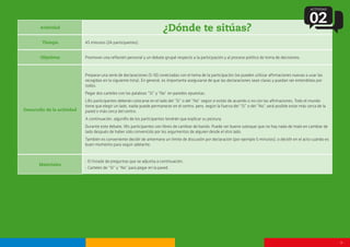 - 9 -
Actividad
¿Dónde te sitúas?
Tiempo
Objetivos
Desarrollo de la actividad
Materiales
45 minutos (24 participantes).
Promover una reflexión personal y un debate grupal respecto a la participación y al proceso político de toma de decisiones.
Preparar una serie de declaraciones (5-10) conectadas con el tema de la participación (se pueden utilizar afirmaciones nuevas o usar las
recogidas en la siguiente lista). En general, es importante asegurarse de que las declaraciones sean claras y puedan ser entendidas por
todos.
Pegar dos carteles con las palabras “Sí” y “No” en paredes opuestas.
L@s participantes deberán colocarse en el lado del “Sí” o del “No” según si están de acuerdo o no con las afirmaciones. Todo el mundo
tiene que elegir un lado, nadie puede permanecer en el centro, pero, según la fuerza del “Sí” o del “No”, será posible estar más cerca de la
pared o más cerca del centro.
A continuación, algun@s de los participantes tendrán que explicar su postura.
Durante este debate, l@s participantes son libres de cambiar de bando. Puede ser bueno subrayar que no hay nada de malo en cambiar de
lado después de haber sido convencido por los argumentos de alguien desde el otro lado.
También es conveniente decidir de antemano un límite de discusión por declaración (por ejemplo 5 minutos), o decidir en el acto cuándo es
buen momento para seguir adelante.
- El listado de preguntas que se adjunta a continuación.
- Carteles de “Sí” y “No” para pegar en la pared.
ACTIVIDAD
02
 
