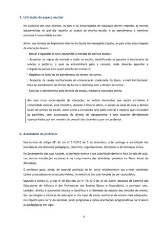 4
5. Utilização do espaço escolar
No exercício dos seus direitos, os pais e/ou encarregados de educação devem respeitar as normas
estabelecidas no que diz respeito ao acesso ao recinto escolar e ao atendimento a membros
externos à comunidade escolar.
Assim, nos termos do Regimento Interno da Escola Hermenegildo Capelo, os pais e/ou encarregados
de educação devem:
- Deixar e aguardar os seus educandos à entrada do edifício escolar;
- Respeitar as regras de entrada e saída na escola, identificando-se perante o funcionário de
serviço à portaria, o qual os encaminhará para a receção, onde deverão aguardar a
chegada da pessoa com quem solicitaram contacto;
- Respeitar os horários de atendimento do diretor de turma;
- Respeitar os canais institucionais de comunicação (caderneta do aluno, e-mail institucional,
hora de atendimento do diretor de turma e telefone) com o diretor de turma;
- Solicitar o atendimento pela direção da escola, mediante marcação prévia.
Aos pais e/ou encarregados de educação, ou outros elementos que sejam estranhos à
comunidade escolar, está interdito, durante o horário letivo, o acesso às salas de aula e demais
locais de serviço da escola, assim como a circulação pelo pátio central e espaços que circundam
os pavilhões, sem autorização do diretor do agrupamento e sem estarem devidamente
acompanhados por um membro do pessoal não docente ou por um professor.
6. Autoridade do professor
Nos termos do artigo 42º da Lei nº 51/2012 de 5 de setembro, a lei protege a autoridade dos
professores nos domínios pedagógico, científico, organizacional, disciplinar e de formação cívica.
No desempenho das suas funções, o professor exerce a sua autoridade dentro e fora da sala de aula,
nas demais instalações escolares e no cumprimento das atividades previstas no Plano Anual de
Atividades.
O professor goza, ainda, de especial proteção da lei penal relativamente aos crimes cometidos
contra a sua pessoa ou o seu património, no exercício das suas funções ou por causa delas.
Segundo a alínea c), artigo 5º do Decreto-Lei nº 75/2010 de 23 de Junho (Estatuto da Carreira dos
Educadores de Infância e dos Professores dos Ensinos Básico e Secundário), o professor tem,
também, direito à autonomia técnica e científica e à liberdade de escolha dos métodos de ensino,
das tecnologias e técnicas de educação e dos tipos de meios auxiliares de ensino mais adequados,
no respeito pelo currículo nacional, pelos programas e pelas orientações programáticas curriculares
ou pedagógicas em vigor.
 